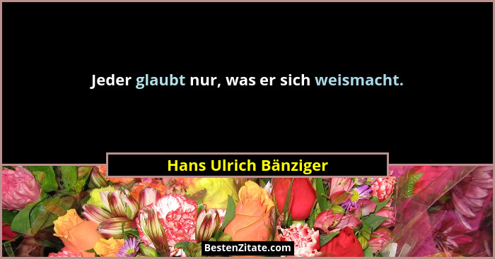 Jeder glaubt nur, was er sich weismacht.... - Hans Ulrich Bänziger