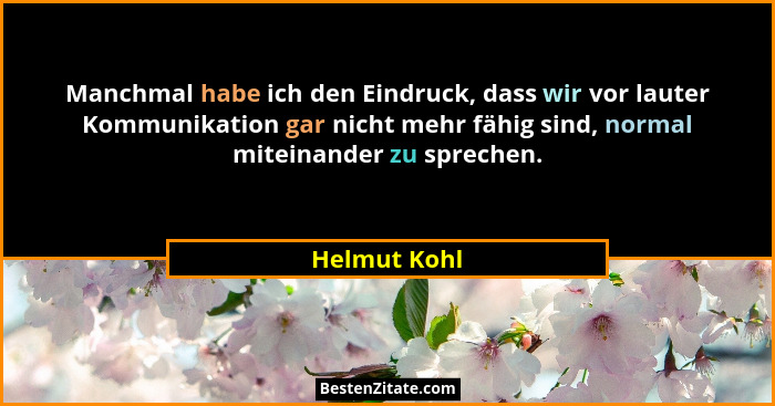 Manchmal habe ich den Eindruck, dass wir vor lauter Kommunikation gar nicht mehr fähig sind, normal miteinander zu sprechen.... - Helmut Kohl