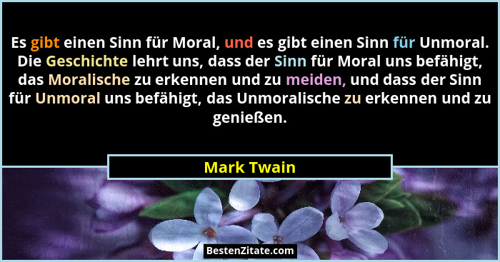 Es gibt einen Sinn für Moral, und es gibt einen Sinn für Unmoral. Die Geschichte lehrt uns, dass der Sinn für Moral uns befähigt, das Mor... - Mark Twain