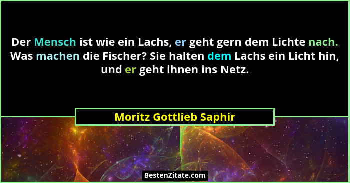 Der Mensch ist wie ein Lachs, er geht gern dem Lichte nach. Was machen die Fischer? Sie halten dem Lachs ein Licht hin, und e... - Moritz Gottlieb Saphir