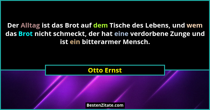 Der Alltag ist das Brot auf dem Tische des Lebens, und wem das Brot nicht schmeckt, der hat eine verdorbene Zunge und ist ein bitterarmer... - Otto Ernst