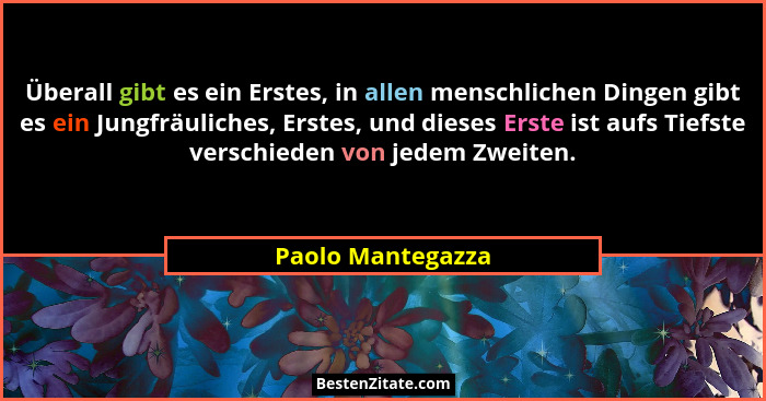 Überall gibt es ein Erstes, in allen menschlichen Dingen gibt es ein Jungfräuliches, Erstes, und dieses Erste ist aufs Tiefste vers... - Paolo Mantegazza