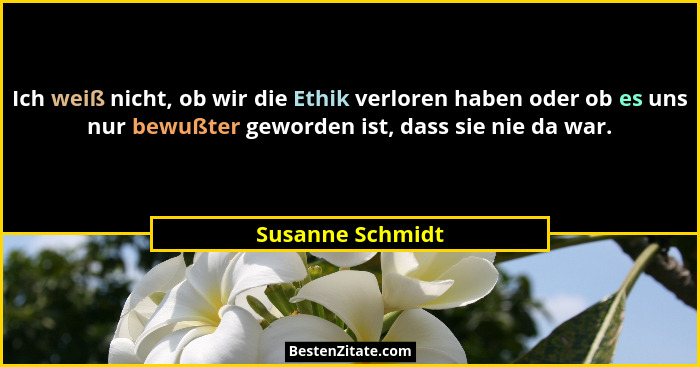 Ich weiß nicht, ob wir die Ethik verloren haben oder ob es uns nur bewußter geworden ist, dass sie nie da war.... - Susanne Schmidt