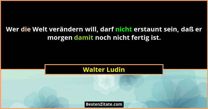 Wer die Welt verändern will, darf nicht erstaunt sein, daß er morgen damit noch nicht fertig ist.... - Walter Ludin