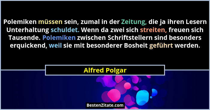 Polemiken müssen sein, zumal in der Zeitung, die ja ihren Lesern Unterhaltung schuldet. Wenn da zwei sich streiten, freuen sich Tausen... - Alfred Polgar