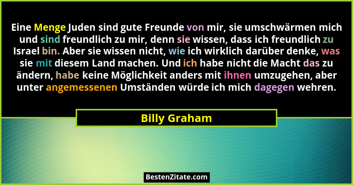 Eine Menge Juden sind gute Freunde von mir, sie umschwärmen mich und sind freundlich zu mir, denn sie wissen, dass ich freundlich zu Is... - Billy Graham