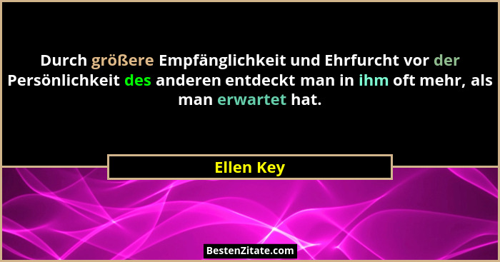 Durch größere Empfänglichkeit und Ehrfurcht vor der Persönlichkeit des anderen entdeckt man in ihm oft mehr, als man erwartet hat.... - Ellen Key