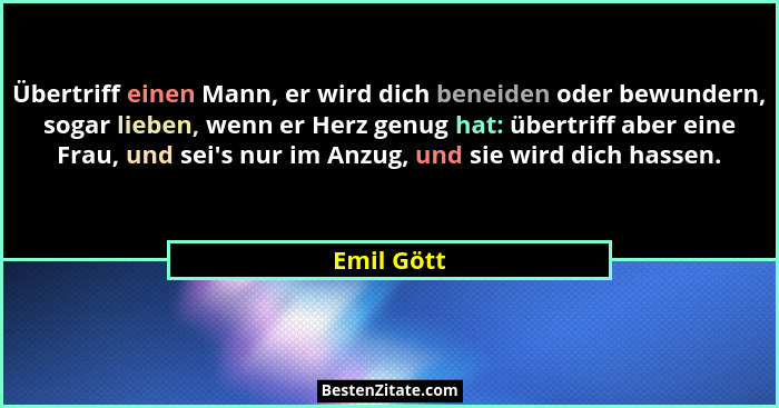 Übertriff einen Mann, er wird dich beneiden oder bewundern, sogar lieben, wenn er Herz genug hat: übertriff aber eine Frau, und sei's... - Emil Gött