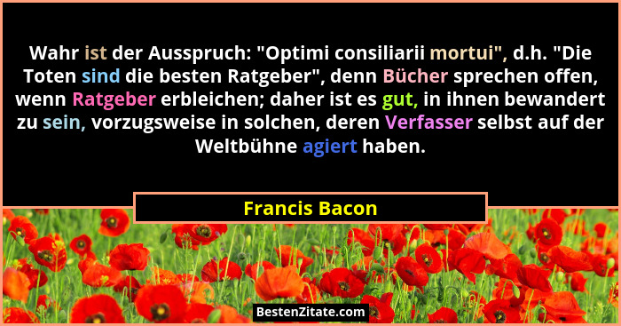 Wahr ist der Ausspruch: "Optimi consiliarii mortui", d.h. "Die Toten sind die besten Ratgeber", denn Bücher sprechen o... - Francis Bacon