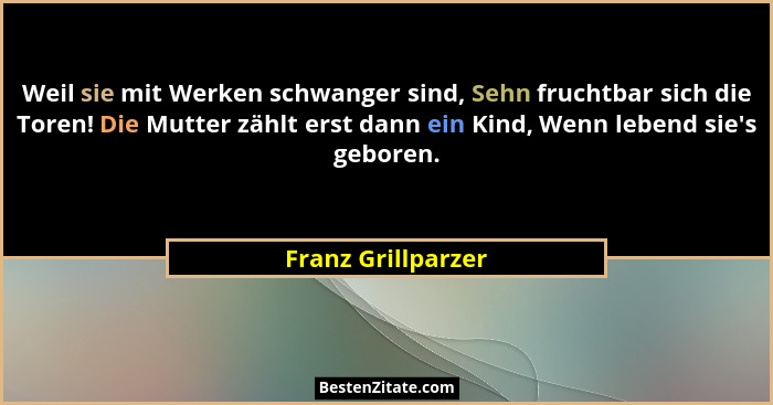 Weil sie mit Werken schwanger sind, Sehn fruchtbar sich die Toren! Die Mutter zählt erst dann ein Kind, Wenn lebend sie's gebo... - Franz Grillparzer