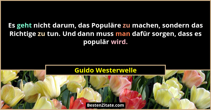 Es geht nicht darum, das Populäre zu machen, sondern das Richtige zu tun. Und dann muss man dafür sorgen, dass es populär wird.... - Guido Westerwelle