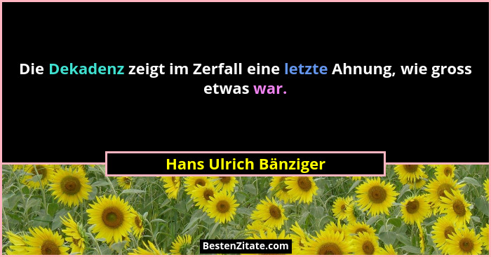 Die Dekadenz zeigt im Zerfall eine letzte Ahnung, wie gross etwas war.... - Hans Ulrich Bänziger