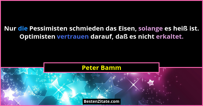 Nur die Pessimisten schmieden das Eisen, solange es heiß ist. Optimisten vertrauen darauf, daß es nicht erkaltet.... - Peter Bamm