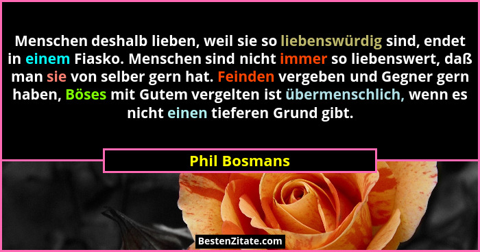 Menschen deshalb lieben, weil sie so liebenswürdig sind, endet in einem Fiasko. Menschen sind nicht immer so liebenswert, daß man sie v... - Phil Bosmans