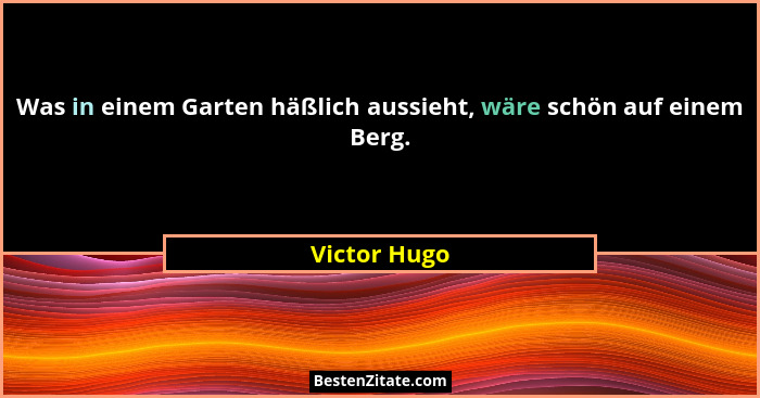 Was in einem Garten häßlich aussieht, wäre schön auf einem Berg.... - Victor Hugo