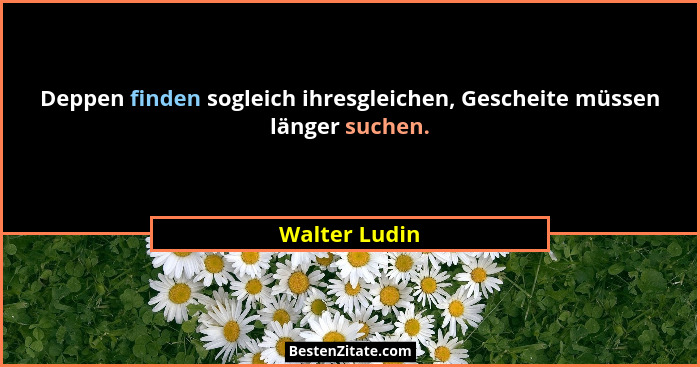 Deppen finden sogleich ihresgleichen, Gescheite müssen länger suchen.... - Walter Ludin