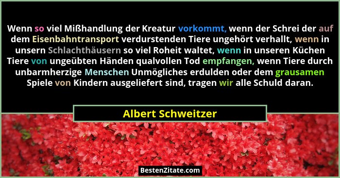 Wenn so viel Mißhandlung der Kreatur vorkommt, wenn der Schrei der auf dem Eisenbahntransport verdurstenden Tiere ungehört verhall... - Albert Schweitzer