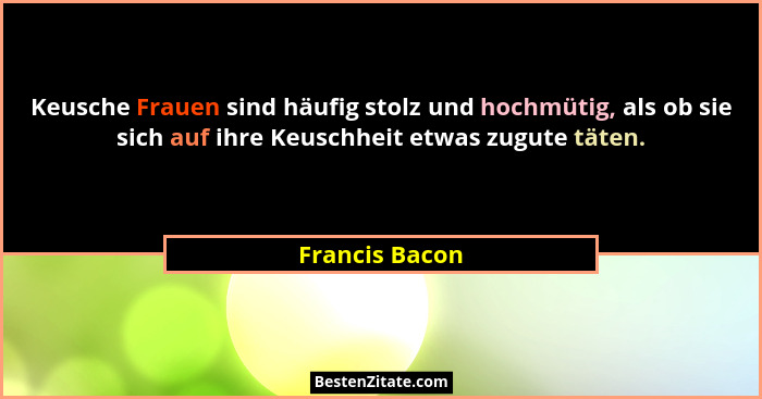 Keusche Frauen sind häufig stolz und hochmütig, als ob sie sich auf ihre Keuschheit etwas zugute täten.... - Francis Bacon