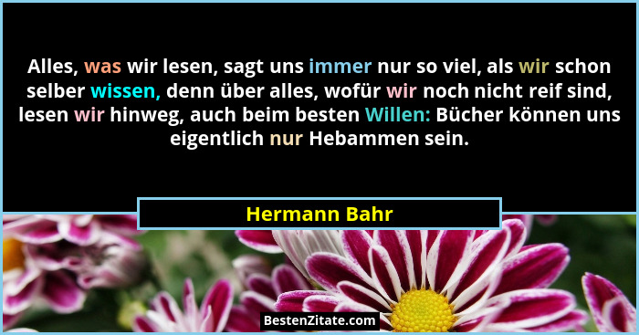 Alles, was wir lesen, sagt uns immer nur so viel, als wir schon selber wissen, denn über alles, wofür wir noch nicht reif sind, lesen w... - Hermann Bahr