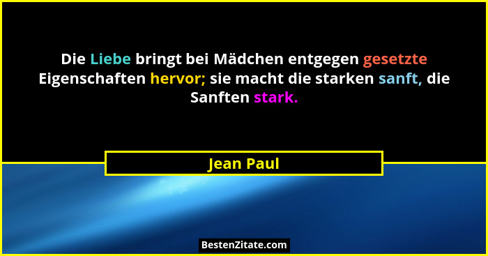 Die Liebe bringt bei Mädchen entgegen gesetzte Eigenschaften hervor; sie macht die starken sanft, die Sanften stark.... - Jean Paul