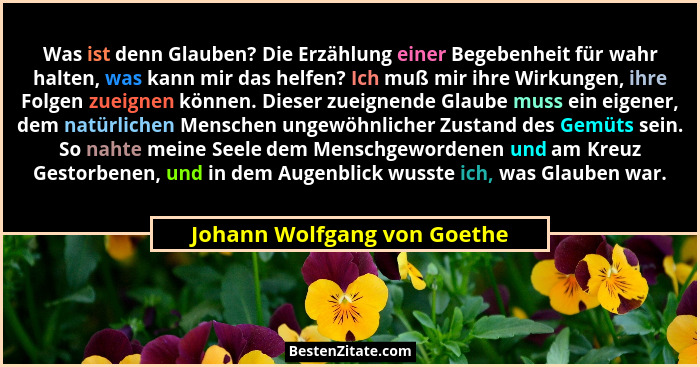 Was ist denn Glauben? Die Erzählung einer Begebenheit für wahr halten, was kann mir das helfen? Ich muß mir ihre Wirkunge... - Johann Wolfgang von Goethe