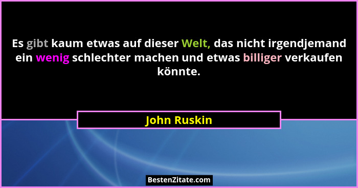 Es gibt kaum etwas auf dieser Welt, das nicht irgendjemand ein wenig schlechter machen und etwas billiger verkaufen könnte.... - John Ruskin