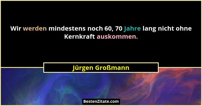 Wir werden mindestens noch 60, 70 Jahre lang nicht ohne Kernkraft auskommen.... - Jürgen Großmann