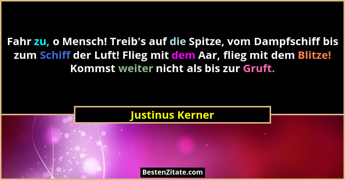 Fahr zu, o Mensch! Treib's auf die Spitze, vom Dampfschiff bis zum Schiff der Luft! Flieg mit dem Aar, flieg mit dem Blitze! Kom... - Justinus Kerner