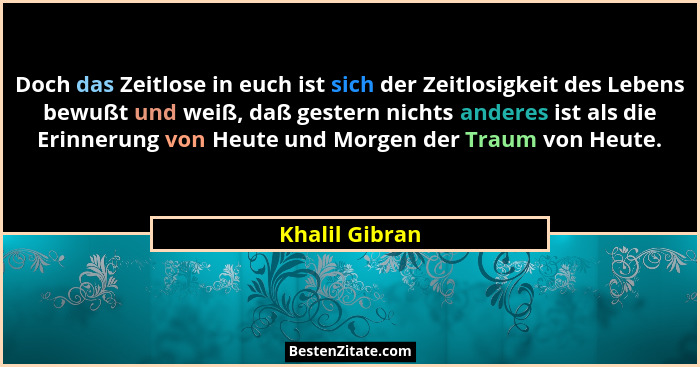 Doch das Zeitlose in euch ist sich der Zeitlosigkeit des Lebens bewußt und weiß, daß gestern nichts anderes ist als die Erinnerung von... - Khalil Gibran