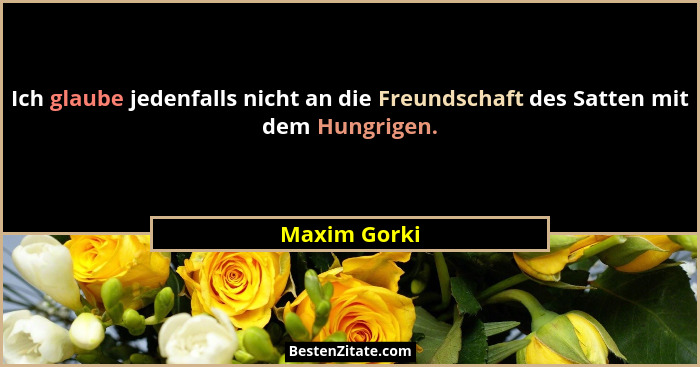 Ich glaube jedenfalls nicht an die Freundschaft des Satten mit dem Hungrigen.... - Maxim Gorki