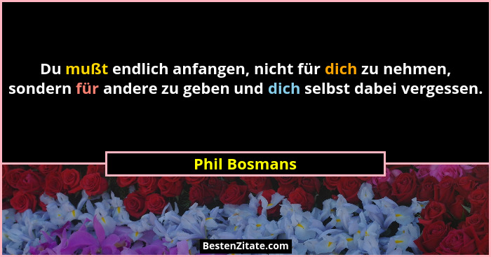 Du mußt endlich anfangen, nicht für dich zu nehmen, sondern für andere zu geben und dich selbst dabei vergessen.... - Phil Bosmans
