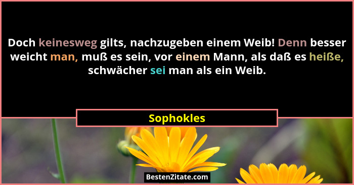 Doch keinesweg gilts, nachzugeben einem Weib! Denn besser weicht man, muß es sein, vor einem Mann, als daß es heiße, schwächer sei man als... - Sophokles