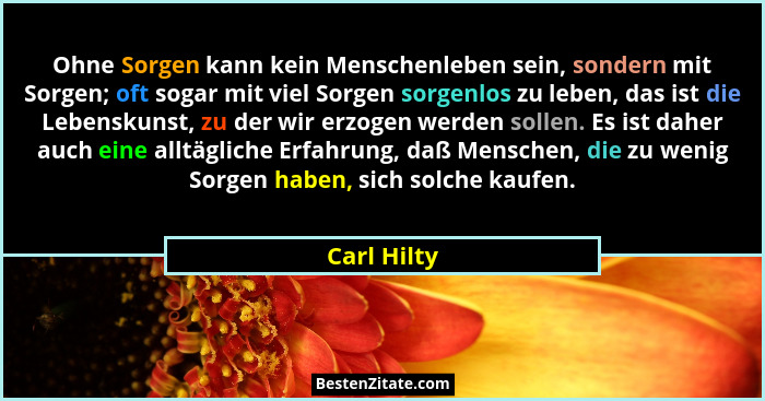 Ohne Sorgen kann kein Menschenleben sein, sondern mit Sorgen; oft sogar mit viel Sorgen sorgenlos zu leben, das ist die Lebenskunst, zu d... - Carl Hilty