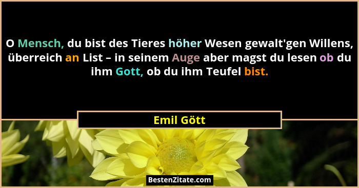 O Mensch, du bist des Tieres höher Wesen gewalt'gen Willens, überreich an List – in seinem Auge aber magst du lesen ob du ihm Gott, ob... - Emil Gött