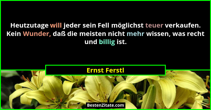 Heutzutage will jeder sein Fell möglichst teuer verkaufen. Kein Wunder, daß die meisten nicht mehr wissen, was recht und billig ist.... - Ernst Ferstl