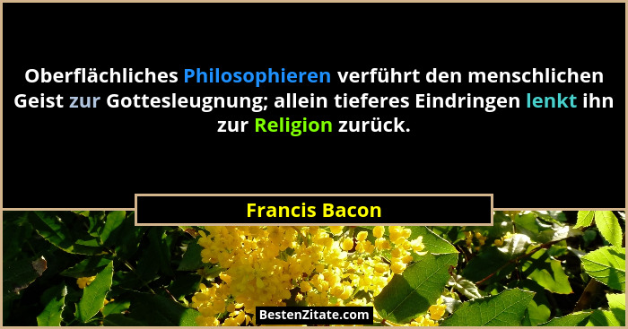 Oberflächliches Philosophieren verführt den menschlichen Geist zur Gottesleugnung; allein tieferes Eindringen lenkt ihn zur Religion z... - Francis Bacon