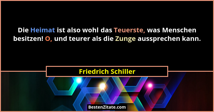 Die Heimat ist also wohl das Teuerste, was Menschen besitzen! O, und teurer als die Zunge aussprechen kann.... - Friedrich Schiller