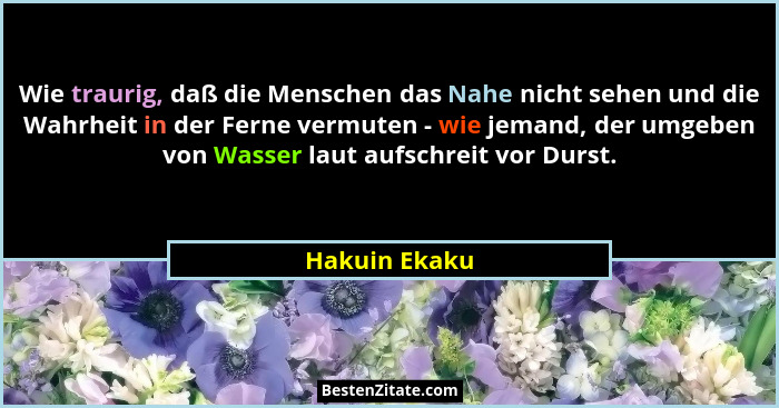 Wie traurig, daß die Menschen das Nahe nicht sehen und die Wahrheit in der Ferne vermuten - wie jemand, der umgeben von Wasser laut auf... - Hakuin Ekaku