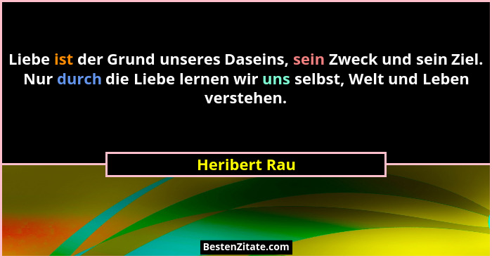 Liebe ist der Grund unseres Daseins, sein Zweck und sein Ziel. Nur durch die Liebe lernen wir uns selbst, Welt und Leben verstehen.... - Heribert Rau