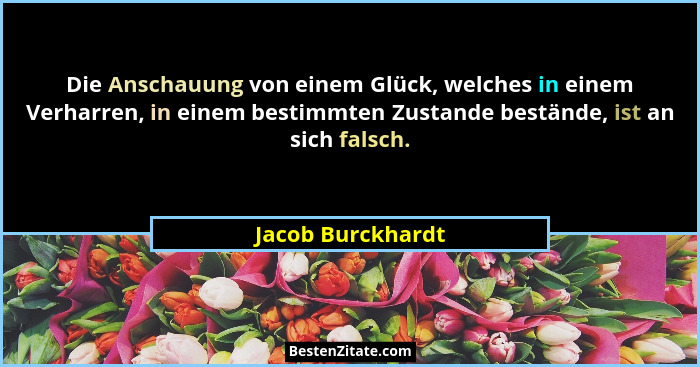 Die Anschauung von einem Glück, welches in einem Verharren, in einem bestimmten Zustande bestände, ist an sich falsch.... - Jacob Burckhardt