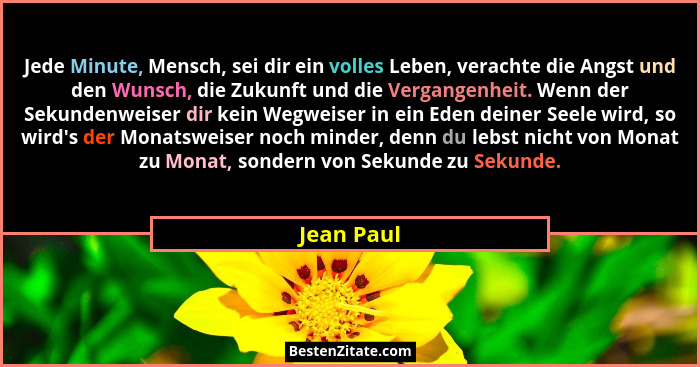 Jede Minute, Mensch, sei dir ein volles Leben, verachte die Angst und den Wunsch, die Zukunft und die Vergangenheit. Wenn der Sekundenweis... - Jean Paul