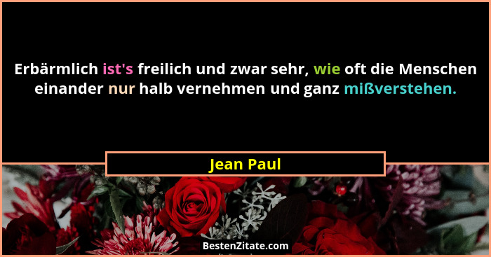 Erbärmlich ist's freilich und zwar sehr, wie oft die Menschen einander nur halb vernehmen und ganz mißverstehen.... - Jean Paul