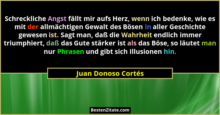 Schreckliche Angst fällt mir aufs Herz, wenn ich bedenke, wie es mit der allmächtigen Gewalt des Bösen in aller Geschichte gewese... - Juan Donoso Cortés