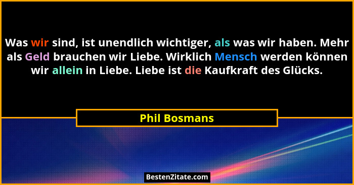 Was wir sind, ist unendlich wichtiger, als was wir haben. Mehr als Geld brauchen wir Liebe. Wirklich Mensch werden können wir allein in... - Phil Bosmans