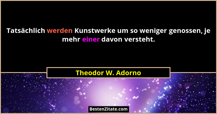 Tatsächlich werden Kunstwerke um so weniger genossen, je mehr einer davon versteht.... - Theodor W. Adorno