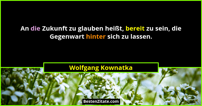 An die Zukunft zu glauben heißt, bereit zu sein, die Gegenwart hinter sich zu lassen.... - Wolfgang Kownatka