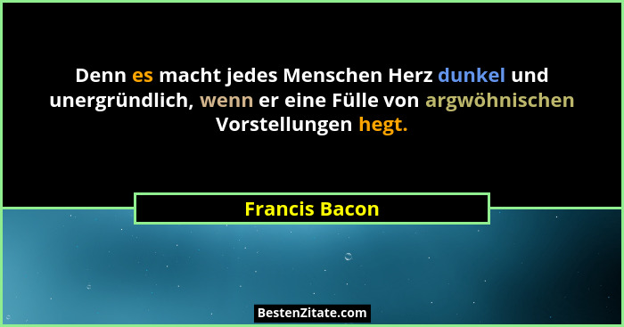 Denn es macht jedes Menschen Herz dunkel und unergründlich, wenn er eine Fülle von argwöhnischen Vorstellungen hegt.... - Francis Bacon
