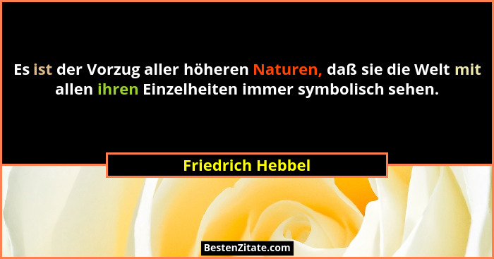 Es ist der Vorzug aller höheren Naturen, daß sie die Welt mit allen ihren Einzelheiten immer symbolisch sehen.... - Friedrich Hebbel