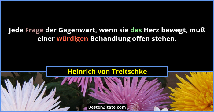 Jede Frage der Gegenwart, wenn sie das Herz bewegt, muß einer würdigen Behandlung offen stehen.... - Heinrich von Treitschke