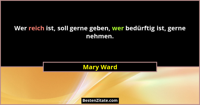Wer reich ist, soll gerne geben, wer bedürftig ist, gerne nehmen.... - Mary Ward